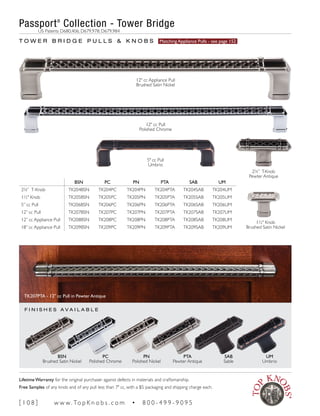 F I N I S H E S A V A I L A B L E
BSN PC PN PTA SAB UM
25
∕8” T-Knob TK204BSN TK204PC TK204PN TK204PTA TK204SAB TK204UM
1½" Knob TK205BSN TK205PC TK205PN TK205PTA TK205SAB TK205UM
5” cc Pull TK206BSN TK206PC TK206PN TK206PTA TK206SAB TK206UM
12” cc Pull TK207BSN TK207PC TK207PN TK207PTA TK207SAB TK207UM
12” cc Appliance Pull TK208BSN TK208PC TK208PN TK208PTA TK208SAB TK208UM
18” cc Appliance Pull TK209BSN TK209PC TK209PN TK209PTA TK209SAB TK209UM
T O W E R B R I D G E P U L L S & K N O B S Matching Appliance Pulls - see page 152
PN
Polished Nickel
PTA
Pewter Antique
SAB
Sable
UM
Umbrio
PC
Polished Chrome
BSN
Brushed Satin Nickel
TK207PTA - 12" cc Pull in Pewter Antique
Passport®
Collection - Tower Bridge
	 US Patents D680,406; D679,978; D679,984
5" cc Pull
Umbrio
25
∕8” T-Knob
Pewter Antique
1½" Knob
Brushed Satin Nickel
12" cc Pull
Polished Chrome
12" cc Appliance Pull
Brushed Satin Nickel
[ 1 0 8 ] w w w. To p K n o b s . c o m • 8 0 0 - 4 9 9 - 9 0 9 5
Lifetime Warranty for the original purchaser against defects in materials and craftsmanship.
Free Samples of any knob and of any pull less than 7" cc, with a $5 packaging and shipping charge each.
 