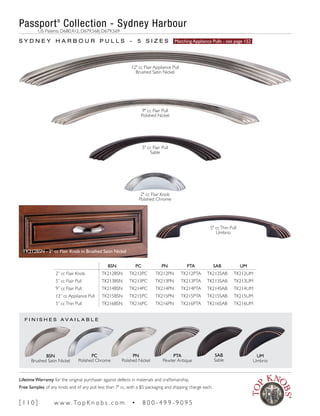 F I N I S H E S A V A I L A B L E
BSN PC PN PTA SAB UM
2” cc Flair Knob TK212BSN TK212PC TK212PN TK212PTA TK212SAB TK212UM
5” cc Flair Pull TK213BSN TK213PC TK213PN TK213PTA TK213SAB TK213UM
9” cc Flair Pull TK214BSN TK214PC TK214PN TK214PTA TK214SAB TK214UM
12” cc Appliance Pull TK215BSN TK215PC TK215PN TK215PTA TK215SAB TK215UM
5” ccThin Pull TK216BSN TK216PC TK216PN TK216PTA TK216SAB TK216UM
S Y D N E Y H A R B O U R P U L L S ~ 5 S I Z E S Matching Appliance Pulls - see page 152
PN
Polished Nickel
PTA
Pewter Antique
SAB
Sable
UM
Umbrio
PC
Polished Chrome
BSN
Brushed Satin Nickel
TK212BSN - 2" cc Flair Knob in Brushed Satin Nickel
Passport®
Collection - Sydney Harbour
	 US Patents D680,412; D679,568; D679,569
12" cc Flair Appliance Pull
Brushed Satin Nickel
9" cc Flair Pull
Polished Nickel
5" cc Flair Pull
Sable
2" cc Flair Knob
Polished Chrome
5" ccThin Pull
Umbrio
[ 1 1 0 ] w w w. To p K n o b s . c o m • 8 0 0 - 4 9 9 - 9 0 9 5
Lifetime Warranty for the original purchaser against defects in materials and craftsmanship.
Free Samples of any knob and of any pull less than 7" cc, with a $5 packaging and shipping charge each.
 