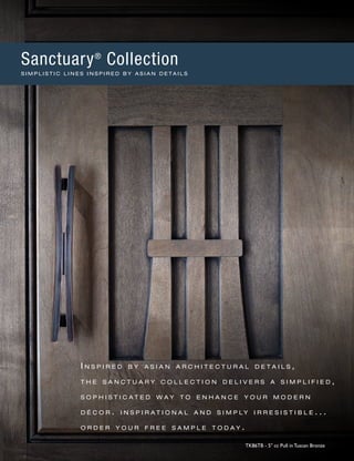 I n s p i r e d b y a s i a n a r c h i t e c t u r a l d e t a i l s ,
t h e s a n c t u a r y c o l l e c t i o n d e l i v e r s a s i m p l i f i e d ,
s o p h i s t i c a t e d w a y t o e n h a n c e y o u r m o d e r n
d é c o r . i n s p i r a t i o n a l a n d s i m p l y i r r e s i s t i b l e . . .
o r d e r y o u r f r e e s a m p l e t o d a y .
TK86TB - 5" cc Pull in Tuscan Bronze
Sanctuary®
Collection
S I M P L I S T I C L I N E S I N S P I R E D B Y A S I A N D E T A I L S
 