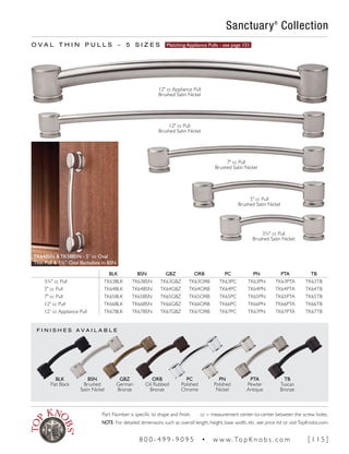 F I N I S H E S A V A I L A B L E
O V A L T H I N P U L L S ~ 5 S I Z E S Matching Appliance Pulls - see page 151
BLK BSN GBZ ORB PC PN PTA TB
3¾" cc Pull TK63BLK TK63BSN TK63GBZ TK63ORB TK63PC TK63PN TK63PTA TK63TB
5" cc Pull TK64BLK TK64BSN TK64GBZ TK64ORB TK64PC TK64PN TK64PTA TK64TB
7" cc Pull TK65BLK TK65BSN TK65GBZ TK65ORB TK65PC TK65PN TK65PTA TK65TB
12" cc Pull TK66BLK TK66BSN TK66GBZ TK66ORB TK66PC TK66PN TK66PTA TK66TB
12” cc Appliance Pull TK67BLK TK67BSN TK67GBZ TK67ORB TK67PC TK67PN TK67PTA TK67TB
TK64BSN & TK58BSN - 5" cc Oval
Thin Pull & 1¼" Oval Backplate in BSN
Sanctuary®
Collection
BLK
Flat Black
BSN
Brushed
Satin Nickel
GBZ
German
Bronze
ORB
Oil Rubbed
Bronze
PC
Polished
Chrome
PN
Polished
Nickel
PTA
Pewter
Antique
TB
Tuscan
Bronze
3¾" cc Pull
Brushed Satin Nickel
5" cc Pull
Brushed Satin Nickel
7" cc Pull
Brushed Satin Nickel
12" cc Pull
Brushed Satin Nickel
12" cc Appliance Pull
Brushed Satin Nickel
Part Number is specific to shape and finish. cc = measurement center-to-center between the screw holes.
NOTE: For detailed dimensions such as overall length, height, base width, etc. see price list or visitTopKnobs.com.
8 0 0 - 4 9 9 - 9 0 9 5 • w w w. To p K n o b s . c o m [ 1 1 5 ]
 