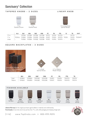 F I N I S H E S A V A I L A B L E
¾" w
Polished Chrome
1" w
Polished Nickel
T A P E R E D K N O B S ~ 2 S I Z E S
ALU BLK BSN GBZ ORB PC PN PTA SS TB WHT
¾" w – TK31BLK TK31BSN TK31GBZ TK31ORB TK31PC TK31PN TK31PTA – TK31TB –
1" w TK32ALU TK32BLK TK32BSN TK32GBZ TK32ORB TK32PC TK32PN TK32PTA TK32SS TK32TB TK32WHT
Linear – TK33BLK TK33BSN TK33GBZ TK33ORB TK33PC TK33PN TK33PTA – TK33TB –
BLK BSN GBZ ORB PC PN PTA TB
Small TK94BLK TK94BSN TK94GBZ TK94ORB TK94PC TK94PN TK94PTA TK94TB
Medium TK95BLK TK95BSN TK95GBZ TK95ORB TK95PC TK95PN TK95PTA TK95TB
1" w Small
German Bronze
1¼" w Medium
Pewter Antique
L I N E A R K N O B
S Q U A R E B A C K P L A T E S ~ 2 S I Z E S
Sanctuary®
Collection
¾" w Linear Knob
German Bronze
TK32ORB & TK95ORB - 1" w
Knob & Medium Backplate in
Oil Rubbed Bronze
BLK
Flat Black
BSN
Brushed
Satin Nickel
GBZ
German
Bronze
ORB
Oil Rubbed
Bronze
PC
Polished
Chrome
PN
Polished
Nickel
PTA
Pewter
Antique
TB
Tuscan
Bronze
[ 1 1 6 ] w w w. To p K n o b s . c o m • 8 0 0 - 4 9 9 - 9 0 9 5
Lifetime Warranty for the original purchaser against defects in materials and craftsmanship.
Free Samples of any knob and of any pull less than 7" cc, with a $5 packaging and shipping charge each.
 