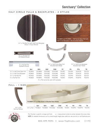 5" cc Flat Rail Pull
Polished Chrome
H A L F C I R C L E P U L L S & B A C K P L A T E S ~ 2 S T Y L E S
BLK BSN GBZ ORB PC PN PTA TB
3½" cc Half Circle Open Pull TK53BLK TK53BSN TK53GBZ TK53ORB TK53PC TK53PN TK53PTA TK53TB
3½" cc Half Circle Backplate TK54BLK TK54BSN TK54GBZ TK54ORB TK54PC TK54PN TK54PTA TK54TB
3½" cc Flat Rail Pull TK55BLK TK55BSN TK55GBZ TK55ORB TK55PC TK55PN TK55PTA TK55TB
5" cc Flat Rail Pull TK56BLK TK56BSN TK56GBZ TK56ORB TK56PC TK56PN TK56PTA TK56TB
BLK BSN GBZ ORB PC PN PTA TB
37
∕8" cc Pull TK35BLK TK35BSN TK35GBZ TK35ORB TK35PC TK35PN TK35PTA TK35TB
P U L L ~ 1 S I Z E
3½" cc Flat Rail Pull with Half Circle Backplate
Shown inTuscan Bronze
3½" cc Half Circle Backplate
Brushed Satin Nickel
3½" cc Flat Rail Pull
Oil Rubbed Bronze
3½" cc Half Circle Open Pull
Brushed Satin Nickel
5" cc Pull cannot be used with backplate.
TK35BSN 37
/8" cc Pulls shown in Brushed Satin Nickel
Sanctuary®
Collection
37
∕8" cc Pull
German Bronze
TK53BSN and TK54BSN - Half Circle Open Pull with
Half Circle Backplate in Brushed Satin Nickel
Part Number is specific to shape and finish. cc = measurement center-to-center between the screw holes.
NOTE: For detailed dimensions such as overall length, height, base width, etc. see price list or visitTopKnobs.com.
8 0 0 - 4 9 9 - 9 0 9 5 • w w w. To p K n o b s . c o m [ 1 1 9 ]
 