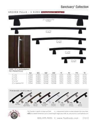 F I N I S H E S A V A I L A B L E
A R C H E D P U L L S ~ 5 S I Z E S Matching Appliance Pulls - see page 151
TK7PC - 12" cc matching Appliance
Pull in Polished Chrome
BLK BSN GBZ ORB PC PN PTA TB
3" cc Pull TK3BLK TK3BSN TK3GBZ TK3ORB TK3PC TK3PN TK3PTA TK3TB
5" cc Pull TK4BLK TK4BSN TK4GBZ TK4ORB TK4PC TK4PN TK4PTA TK4TB
8" cc Pull TK5BLK TK5BSN TK5GBZ TK5ORB TK5PC TK5PN TK5PTA TK5TB
12" cc Pull TK6BLK TK6BSN TK6GBZ TK6ORB TK6PC TK6PN TK6PTA TK6TB
12” cc Appliance Pull TK7BLK TK7BSN TK7GBZ TK7ORB TK7PC TK7PN TK7PTA TK7TB
Sanctuary®
Collection
BLK
Flat Black
BSN
Brushed
Satin Nickel
GBZ
German
Bronze
ORB
Oil Rubbed
Bronze
PC
Polished
Chrome
PN
Polished
Nickel
PTA
Pewter
Antique
TB
Tuscan
Bronze
12" cc Pull
Flat Black
12" cc Appliance Pull
Flat Black
8" cc Pull
Flat Black
5" cc Pull
Flat Black
3" cc Pull
Flat Black
Part Number is specific to shape and finish. cc = measurement center-to-center between the screw holes.
NOTE: For detailed dimensions such as overall length, height, base width, etc. see price list or visitTopKnobs.com.
8 0 0 - 4 9 9 - 9 0 9 5 • w w w. To p K n o b s . c o m [ 1 2 1 ]
 