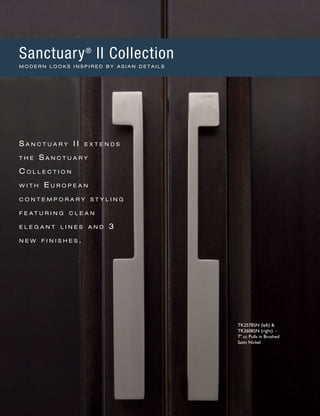 TK257BSN (left) &
TK260BSN (right) -
7" cc Pulls in Brushed
Satin Nickel
S a n c t u a r y II e x t e n d s
t h e S a n c t u a r y
C o l l e c t i o n
w i t h E u r o p e a n
c o n t e m p o r a r y s t y l i n g
f e a t u r i n g c l e a n
e l e g a n t l i n e s a n d 3
n e w f i n i s h e s .
Sanctuary®
II Collection
M O D E R N L O O K S I N S P I R E D B Y A S I A N D E T A I L S
 