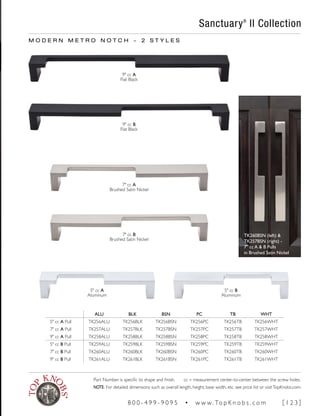 M O D E R N M E T R O N O T C H ~ 2 S T Y L E S
ALU BLK BSN PC TB WHT
5" cc A Pull TK256ALU TK256BLK TK256BSN TK256PC TK256TB TK256WHT
7" cc A Pull TK257ALU TK257BLK TK257BSN TK257PC TK257TB TK257WHT
9" cc A Pull TK258ALU TK258BLK TK258BSN TK258PC TK258TB TK258WHT
5" cc B Pull TK259ALU TK259BLK TK259BSN TK259PC TK259TB TK259WHT
7" cc B Pull TK260ALU TK260BLK TK260BSN TK260PC TK260TB TK260WHT
9" cc B Pull TK261ALU TK261BLK TK261BSN TK261PC TK261TB TK261WHT
9" cc A
Flat Black
9" cc B
Flat Black
7" cc A
Brushed Satin Nickel
7" cc B
Brushed Satin Nickel
5" cc A
Aluminum
5" cc B
Aluminum
Sanctuary®
II Collection
TK260BSN (left) &
TK257BSN (right) -
7" cc A & B Pulls
in Brushed Satin Nickel
Part Number is specific to shape and finish. cc = measurement center-to-center between the screw holes.
NOTE: For detailed dimensions such as overall length, height, base width, etc. see price list or visitTopKnobs.com.
8 0 0 - 4 9 9 - 9 0 9 5 • w w w. To p K n o b s . c o m [ 1 2 3 ]
 