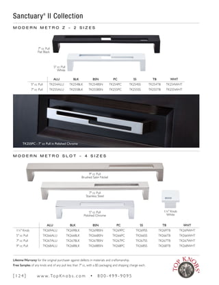 M O D E R N M E T R O Z ~ 2 S I Z E S
ALU BLK BSN PC SS TB WHT
5" cc Pull TK254ALU TK254BLK TK254BSN TK254PC TK254SS TK254TB TK254WHT
7" cc Pull TK255ALU TK255BLK TK255BSN TK255PC TK255SS TK255TB TK255WHT
Sanctuary®
II Collection
7" cc Pull
Flat Black
5" cc Pull
White
TK255PC - 7" cc Pull in Polished Chrome
M O D E R N M E T R O S L O T ~ 4 S I Z E S
ALU BLK BSN PC SS TB WHT
1¼" Knob TK269ALU TK269BLK TK269BSN TK269PC TK269SS TK269TB TK269WHT
5" cc Pull TK266ALU TK266BLK TK266BSN TK266PC TK266SS TK266TB TK266WHT
7" cc Pull TK267ALU TK267BLK TK267BSN TK267PC TK267SS TK267TB TK267WHT
9" cc Pull TK268ALU TK268BLK TK268BSN TK268PC TK268SS TK268TB TK268WHT
9" cc Pull
Brushed Satin Nickel
7" cc Pull
Stainless Steel
5" cc Pull
Polished Chrome
1¼" Knob
White
[ 1 2 4 ] w w w. To p K n o b s . c o m • 8 0 0 - 4 9 9 - 9 0 9 5
Lifetime Warranty for the original purchaser against defects in materials and craftsmanship.
Free Samples of any knob and of any pull less than 7" cc, with a $5 packaging and shipping charge each.
 