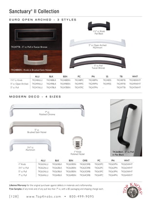 ALU BLK BSN PC PN SS TB WHT
1¾" cc Knob TK248ALU TK248BLK TK248BSN TK248PC TK248PN TK248SS TK248TB TK248WHT
5" cc Open Arched TK249ALU TK249BLK TK249BSN TK249PC TK249PN TK249SS TK249TB TK249WHT
5" cc Pull TK247ALU TK247BLK TK247BSN TK247PC TK247PN – TK247TB TK247WHT
E U R O O P E N A R C H E D ~ 3 S T Y L E S
M O D E R N D E C O ~ 4 S I Z E S
ALU BLK BSN ORB PC PN WHT
1" Knob TK265ALU TK265BLK TK265BSN TK265ORB TK265PC TK265PN TK265WHT
3¾" cc Pull TK262ALU TK262BLK TK262BSN TK262ORB TK262PC TK262PN TK262WHT
5" cc Pull TK263ALU TK263BLK TK263BSN TK263ORB TK263PC TK263PN TK263WHT
7" cc Pull TK264ALU TK264BLK TK264BSN TK264ORB TK264PC TK264PN TK264WHT
5" cc Open Arched
Aluminum
3¾" cc
Aluminum
5" cc
Brushed Satin Nickel
7" cc
Polished Chrome
1" Knob
Polished Nickel
5" cc Pull
Tuscan Bronze
1¾" cc Knob
Flat Black
TK263BLK - 5" cc Pull
in Flat Black
TK247TB - 5" cc Pull in Tuscan Bronze
TK248BSN - Knob in Brushed Satin Nickel
Sanctuary®
II Collection
[ 1 2 8 ] w w w. To p K n o b s . c o m • 8 0 0 - 4 9 9 - 9 0 9 5
Lifetime Warranty for the original purchaser against defects in materials and craftsmanship.
Free Samples of any knob and of any pull less than 7" cc, with a $5 packaging and shipping charge each.
 