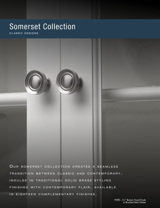 O u r s o m e r s e t c o l l e c t i o n c r e a t e s a s e a m l e s s
t r a n s i t i o n b e t w e e n c l a s s i c a n d c o n t e m p o r a r y .
i n d u l g e i n t r a d i t i o n a l s o l i d b r a s s s t y l i n g
f i n i s h e d w i t h c o n t e m p o r a r y f l a i r . a v a i l a b l e
i n e i g h t e e n c o m p l e m e n t a r y f i n i s h e s .
M292 - 1¼" Button Faced Knob
in Brushed Satin Nickel
Somerset Collection
C L A S S I C D E S I G N S
 