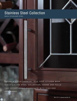 I n f u s e a l i t t l e h a r m o n y i n t o y o u r k i t c h e n w i t h
o u r s t a i n l e s s s t e e l c o l l e c t i o n , k n o b s a n d p u l l s
t h a t e f f o r t l e s s l y c o o r d i n a t e w i t h h i g h - e n d
a p p l i a n c e s .
SS6 - 813
∕16" cc Stainless Steel Bar Pull
Stainless Steel Collection
S S 3 0 4 S T A I N L E S S S T E E L
 
