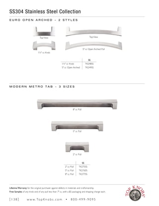 SS304 Stainless Steel Collection
SS
1¾" cc Knob TK248SS
5" cc Open Arched TK249SS
E U R O O P E N A R C H E D ~ 2 S T Y L E S
M O D E R N M E T R O T A B ~ 3 S I Z E S
SS
2" cc Pull TK275SS
5" cc Pull TK276SS
8" cc Pull TK277SS
1¾" cc Knob
5" cc Open Arched Pull
5" cc Pull
2" cc Pull
8" cc Pull
TopView TopView
[ 1 3 8 ] w w w. To p K n o b s . c o m • 8 0 0 - 4 9 9 - 9 0 9 5
Lifetime Warranty for the original purchaser against defects in materials and craftsmanship.
Free Samples of any knob and of any pull less than 7" cc, with a $5 packaging and shipping charge each.
 