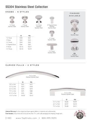 F I N I S H E S
A V A I L A B L E
SS PSS
13
∕16" Knob SS40 SS41
1" Knob SS42 SS43
13
∕16" Knob SS44 SS45
3/4"Tapered Knob SS46 SS47
¾" Knob SS116 SS117
15
∕16" Knob SS118 SS119
SS PSS
33/4" cc Pull SS72 SS77
51
∕16" cc Pull SS73 SS78
65
∕16" cc Pull SS74 SS79
79
∕16" cc Pull SS75 SS80
813
∕16" cc Pull SS76 SS81
115
∕16" cc Pull SS120 SS121
SS PSS
51
∕16" cc Pull SS106 SS109
65
∕16" cc Pull SS107 SS110
79
∕16" cc Pull SS108 SS111
SS304 Stainless Steel Collection
K N O B S ~ 6 S T Y L E S
C U R V E D P U L L S ~ 2 S T Y L E S
SS
Stainless Steel
PSS
Polished
Stainless Steel
13
∕16" Knob
Stainless Steel
1" Knob
Stainless Steel
13
∕16" Knob
Polished
Stainless Steel
79
∕16" cc Pull
Polished Stainless Steel
51
∕16" cc Pull
Polished Stainless Steel
3/4"Tapered Knob
Polished
Stainless Steel
¾" Knob
Stainless Steel
15
∕16" Knob
Stainless Steel
[ 1 4 0 ] w w w. To p K n o b s . c o m • 8 0 0 - 4 9 9 - 9 0 9 5
Lifetime Warranty for the original purchaser against defects in materials and craftsmanship.
Free Samples of any knob and of any pull less than 7" cc, with a $5 packaging and shipping charge each.
 