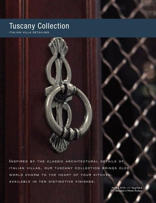 I n s p i r e d b y t h e c l a s s i c a r c h i t e c t u r a l d e t a i l s o f
i t a l i a n v i l l a s , o u r t u s c a n y c o l l e c t i o n b r i n g s o l d e
w o r l d c h a r m t o t h e h e a r t o f y o u r k i t c h e n .
a v a i l a b l e i n t e n d i s t i n c t i v e f i n i s h e s .
M178 & M173 - 1½" Ring Pull &
33
∕16" Backplate in Pewter Antique
Tuscany Collection
I T A L I A N V I L L A D E T A I L I N G
 