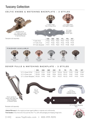 F I N I S H E S A V A I L A B L E
2½" cc Dover Backplate
Rust
Tuscany Collection
DAB GBZ OEC PTL PTA RST
1" Celtic Knob M166 M165 M225 M167 M163 M164
1¼" Celtic Knob M161 M160 M223 M162 M158 M159
35
∕8" Celtic Backplate M171 M170 M224 M172 M168 M169
M160 & M170 -
1¼" Celtic Knob with
Celtic Backplate shown
in German Bronze
Backplate sold separately.
Backplate sold separately.
C E L T I C K N O B S & M A T C H I N G B A C K P L A T E ~ 2 S T Y L E S
D O V E R P U L L S & M A T C H I N G B A C K P L A T E ~ 3 S T Y L E S
2½" cc
Dover D-Pull
Polished Chrome
2½" cc
Dover
Latch Pull
Rust
M2131 & M2133 -
Dover Latch Style with
Dover Backplate
in Polished Nickel
PTA
Pewter
Antique
PTL
Pewter Light
OEC
Old English
Copper
GBZ
German
Bronze
DAB
Dark Antique
Brass
RST
Rust
1¼" Celtic Knob
Old English Copper
1" Celtic Knob
Dark Antique Brass
35
∕8" Celtic
Backplate
Pewter Light
BSN DAB GBZ OEC PC PN PTL PTA RST
2½" cc Dover D-Pull M2129 M191 M190 M219 M2126 M2132 M192 M188 M189
2½" cc Dover Latch M2128 M186 M185 M226 M2125 M2131 M187 M183 M184
2½" cc Dover Backplate M2130 M196 M195 M221 M2127 M2133 M197 M193 M194
[ 1 4 4 ] w w w. To p K n o b s . c o m • 8 0 0 - 4 9 9 - 9 0 9 5
Lifetime Warranty for the original purchaser against defects in materials and craftsmanship.
Free Samples of any knob and of any pull less than 7" cc, with a $5 packaging and shipping charge each.
 