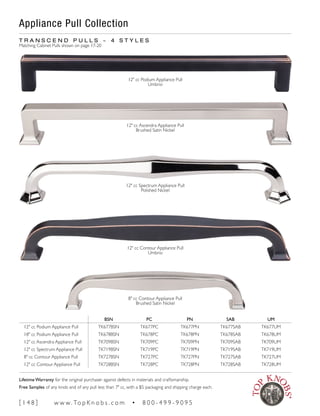 BSN PC PN SAB UM
12" cc Podium Appliance Pull TK677BSN TK677PC TK677PN TK677SAB TK677UM
18" cc Podium Appliance Pull TK678BSN TK678PC TK678PN TK678SAB TK678UM
12" cc Ascendra Appliance Pull TK709BSN TK709PC TK709PN TK709SAB TK709UM
12" cc Spectrum Appliance Pull TK719BSN TK719PC TK719PN TK719SAB TK719UM
8" cc Contour Appliance Pull TK727BSN TK727PC TK727PN TK727SAB TK727UM
12" cc Contour Appliance Pull TK728BSN TK728PC TK728PN TK728SAB TK728UM
T R A N S C E N D P U L L S ~ 4 S T Y L E S
Matching Cabinet Pulls shown on page 17-20
8" cc Contour Appliance Pull
Brushed Satin Nickel
12" cc Contour Appliance Pull
Umbrio
12" cc Spectrum Appliance Pull
Polished Nickel
12" cc Ascendra Appliance Pull
Brushed Satin Nickel
12" cc Podium Appliance Pull
Umbrio
Appliance Pull Collection
[ 1 4 8 ] w w w. To p K n o b s . c o m • 8 0 0 - 4 9 9 - 9 0 9 5
Lifetime Warranty for the original purchaser against defects in materials and craftsmanship.
Free Samples of any knob and of any pull less than 7" cc, with a $5 packaging and shipping charge each.
 