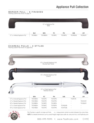 Appliance Pull Collection
C H A R E A U P U L L S ~ 3 S T Y L E S
Matching Cabinet Pulls shown on page 60-62
M E R C E R P U L L ~ 6 F I N I S H E S
Matching Cabinet Pulls shown on page 24
12" cc Emerald Appliance Pull
Brushed Satin Nickel
12" cc Reeded Appliance Pull
Umbrio
12" cc Chalet Appliance Pull
Polished Chrome
BSN PC PN SAB TB UM
12" cc Emerald Appliance Pull TK292BSN TK292PC TK292PN – TK292TB –
12" cc Reeded Appliance Pull TK327BSN TK327PC TK327PN – – TK327UM
18" cc Reeded Appliance Pull TK328BSN TK328PC TK328PN – – TK328UM
12" cc Chalet Appliance Pull TK346BSN TK346PC TK346PN TK346SAB – –
18" cc Chalet Appliance Pull TK347BSN TK347PC TK347PN TK347SAB – –
BLK BSN PC PN SAB UM
12” cc Holland Appliance Pull TK548BLK TK548BSN TK548PC TK548PN TK548SAB TK548UM
12” cc Appliance Pull
Sable
Part Number is specific to shape and finish. cc = measurement center-to-center between the screw holes.
NOTE: For detailed dimensions such as overall length, height, base width, etc. see price list or visitTopKnobs.com.
8 0 0 - 4 9 9 - 9 0 9 5 • w w w. To p K n o b s . c o m [ 1 4 9 ]
 