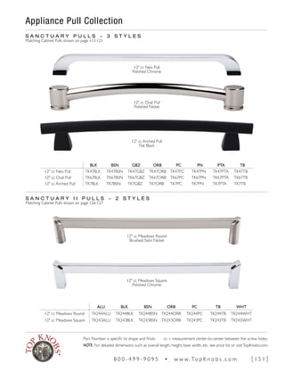 Appliance Pull Collection
BLK BSN GBZ ORB PC PN PTA TB
12" cc Neo Pull TK47BLK TK47BSN TK47GBZ TK47ORB TK47PC TK47PN TK47PTA TK47TB
12" cc Oval Pull TK67BLK TK67BSN TK67GBZ TK67ORB TK67PC TK67PN TK67PTA TK67TB
12" cc Arched Pull TK7BLK TK7BSN TK7GBZ TK7ORB TK7PC TK7PN TK7PTA TK7TB
12" cc Arched Pull
Flat Black
S A N C T U A R Y P U L L S ~ 3 S T Y L E S
Matching Cabinet Pulls shown on page 113-121
12" cc Neo Pull
Polished Chrome
12" cc Oval Pull
Polished Nickel
S A N C T U A R Y I I P U L L S ~ 2 S T Y L E S
Matching Cabinet Pulls shown on page 126-127
ALU BLK BSN ORB PC TB WHT
12" cc Meadows Round TK244ALU TK244BLK TK244BSN TK244ORB TK244PC TK244TB TK244WHT
12" cc Meadows Square TK243ALU TK243BLK TK243BSN TK243ORB TK243PC TK243TB TK243WHT
12" cc Meadows Round
Brushed Satin Nickel
12" cc Meadows Square
Polished Chrome
Part Number is specific to shape and finish. cc = measurement center-to-center between the screw holes.
NOTE: For detailed dimensions such as overall length, height, base width, etc. see price list or visitTopKnobs.com.
8 0 0 - 4 9 9 - 9 0 9 5 • w w w. To p K n o b s . c o m [ 1 5 1 ]
 