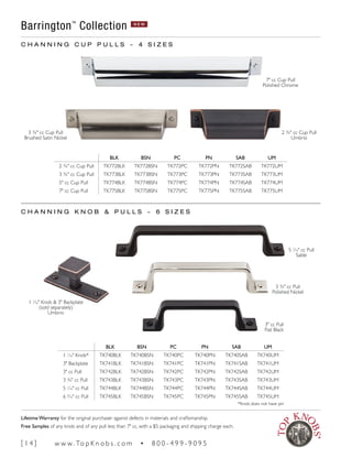BLK BSN PC PN SAB UM
2 ¾" cc Cup Pull TK772BLK TK772BSN TK772PC TK772PN TK772SAB TK772UM
3 3/4" cc Cup Pull TK773BLK TK773BSN TK773PC TK773PN TK773SAB TK773UM
5" cc Cup Pull TK774BLK TK774BSN TK774PC TK774PN TK774SAB TK774UM
7" cc Cup Pull TK775BLK TK775BSN TK775PC TK775PN TK775SAB TK775UM
BLK BSN PC PN SAB UM
1 1
∕16" Knob* TK740BLK TK740BSN TK740PC TK740PN TK740SAB TK740UM
3" Backplate TK741BLK TK741BSN TK741PC TK741PN TK741SAB TK741UM
3" cc Pull TK742BLK TK742BSN TK742PC TK742PN TK742SAB TK742UM
3 3/4" cc Pull TK743BLK TK743BSN TK743PC TK743PN TK743SAB TK743UM
5 1
∕16" cc Pull TK744BLK TK744BSN TK744PC TK744PN TK744SAB TK744UM
6 5
∕16" cc Pull TK745BLK TK745BSN TK745PC TK745PN TK745SAB TK745UM
*Knob does not have pin
C H A N N I N G C U P P U L L S ~ 4 S I Z E S
C H A N N I N G K N O B & P U L L S ~ 6 S I Z E S
Barrington™
Collection N E W
7" cc Cup Pull
Polished Chrome
2 ¾" cc Cup Pull
Umbrio
5 1
∕16" cc Pull
Sable
3 3/4" cc Pull
Polished Nickel
3" cc Pull
Flat Black
3 3/4" cc Cup Pull
Brushed Satin Nickel
1 1
∕16" Knob & 3" Backplate
(sold separately)
Umbrio
[ 1 4 ] w w w. To p K n o b s . c o m • 8 0 0 - 4 9 9 - 9 0 9 5
Lifetime Warranty for the original purchaser against defects in materials and craftsmanship.
Free Samples of any knob and of any pull less than 7" cc, with a $5 packaging and shipping charge each.
 