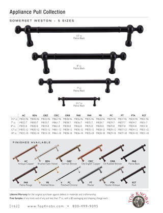Appliance Pull Collection
F I N I S H E S A V A I L A B L E
S O M E R S E T W E S T O N ~ 5 S I Z E S
12" cc
Patina Black
3¾" cc
Patina Black
7" cc
Patina Black
8" cc
Patina Black
AC BSN GBZ OEC ORB PAB PAR PB PC PT PTA RST
3¾" cc M832-96 M830-96 M833-96 M861-96 M838-96 M836-96 M835-96 M828-96 M829-96 M837-96 M834-96 M831-96
7" cc M832-7 M830-7 M833-7 M861-7 M838-7 M836-7 M835-7 M828-7 M829-7 M837-7 M834-7 M831-7
8" cc M832-8 M830-8 M833-8 M861-8 M838-8 M836-8 M835-8 M828-8 M829-8 M837-8 M834-8 M831-8
12" cc M832-12 M830-12 M833-12 M861-12 M838-12 M836-12 M835-12 M828-12 M829-12 M837-12 M834-12 M831-12
18" cc M832-18 M830-18 M833-18 M861-18 M838-18 M836-18 M835-18 M828-18 M829-18 M837-18 M834-18 M831-18
PB
Polished Brass
BSN
Brushed Satin Nickel
PC
Polished Chrome
GBZ
German Bronze
PAR
Patina Rouge
AC
Antique Copper
RST
Rust
PAB
Patina Black
ORB
Oil Rubbed Bronze
PTA
Pewter Antique
PT
Pewter
OEC
Old English Copper
[ 1 6 2 ] w w w. To p K n o b s . c o m • 8 0 0 - 4 9 9 - 9 0 9 5
Lifetime Warranty for the original purchaser against defects in materials and craftsmanship.
Free Samples of any knob and of any pull less than 7" cc, with a $5 packaging and shipping charge each.
 