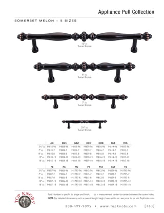 Appliance Pull Collection
S O M E R S E T M E L O N ~ 5 S I Z E S
12" cc
Tuscan Bronze
3¾" cc
Tuscan Bronze
7" cc
Tuscan Bronze
8" cc
Tuscan Bronze
AC BSN GBZ OEC ORB PAB PAR
3¾" cc M810-96 M808-96 M811-96 M859-96 M816-96 M814-96 M813-96
7" cc M810-7 M808-7 M811-7 M859-7 M816-7 M814-7 M813-7
8" cc M810-8 M808-8 M811-8 M859-8 M816-8 M814-8 M813-8
12" cc M810-12 M808-12 M811-12 M859-12 M816-12 M814-12 M813-12
18" cc M810-18 M808-18 M811-18 M859-18 M816-18 M814-18 M813-18
PB PC PN PT PTA RST TB
3¾" cc M807-96 M806-96 M1797-96 M815-96 M812-96 M809-96 M1795-96
7" cc M807-7 M806-7 M1797-7 M815-7 M812-7 M809-7 M1795-7
8" cc M807-8 M806-8 M1797-8 M815-8 M812-8 M809-8 M1795-8
12" cc M807-12 M806-12 M1797-12 M815-12 M812-12 M809-12 M1795-12
18" cc M807-18 M806-18 M1797-18 M815-18 M812-18 M809-18 M1795-18
Part Number is specific to shape and finish. cc = measurement center-to-center between the screw holes.
NOTE: For detailed dimensions such as overall length, height, base width, etc. see price list or visitTopKnobs.com.
8 0 0 - 4 9 9 - 9 0 9 5 • w w w. To p K n o b s . c o m [ 1 6 3 ]
 