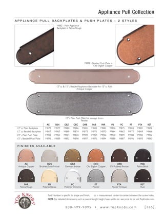 F I N I S H E S A V A I L A B L E
Appliance Pull Collection
PAB
Patina Black
ORB
Oil Rubbed Bronze
OEC
Old English Copper
GBZ
German Bronze
AC
Antique Copper
BSN
Brushed Satin Nickel
AC BSN GBZ OEC ORB PAB PAR PB PC PT PTA RST
12" cc Plain Backplate M879 M877 M880 M886 M885 M883 M882 M876 M875 M884 M881 M878
12" cc Beaded Backplate M867 M865 M868 M874 M873 M871 M870 M864 M863 M872 M869 M866
15" l Plain Push Plate M903 M901 M904 M910 M909 M907 M906 M900 M899 M908 M905 M902
15" l Beaded Push Plate M891 M889 M892 M898 M897 M895 M894 M888 M887 M896 M893 M890
12" cc & 15" l Beaded Appliance Backplate for 12" cc Pulls
Antique Copper
RST
Rust
PTA
Pewter Antique
PT
Pewter
PC
Polished Chrome
PAR
Patina Rouge
PB
Polished Brass
A P P L I A N C E P U L L B A C K P L A T E S & P U S H P L A T E S ~ 2 S T Y L E S
15" l Plain Push Plate for passage doors
Pewter
M882 - Plain Appliance
Backplate in Patina Rouge
M898 - Beaded Push Plate in
Old English Copper
Part Number is specific to shape and finish. cc = measurement center-to-center between the screw holes.
NOTE: For detailed dimensions such as overall length, height, base width, etc. see price list or visitTopKnobs.com.
8 0 0 - 4 9 9 - 9 0 9 5 • w w w. To p K n o b s . c o m [ 1 6 5 ]
 