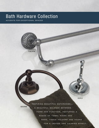 I n s p i r i n g b e a u t i f u l b a t h r o o m s …
a b e a u t i f u l b a l a n c e b e t w e e n
f o r m a n d f u n c t i o n , f e a t u r i n g a
r a n g e o f t o w e l r i n g s a n d
b a r s , t i s s u e h o l d e r s a n d h o o k s
f o r a u n i f i e d a n d c a l m i n g e f f e c t .
TUSC7PTA
ED2PCA
ED5ORBB
Bath Hardware Collection
A C C E N T S F O R E X C E P T I O N A L S P A C E S
 