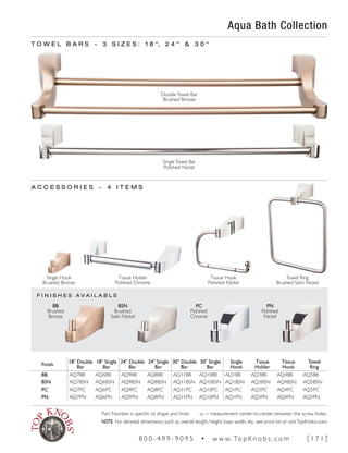 F I N I S H E S A V A I L A B L E
Aqua Bath Collection
T O W E L B A R S ~ 3 S I Z E S : 1 8 ", 2 4 " & 3 0 "
Finish
18" Double
Bar
18" Single
Bar
24" Double
Bar
24" Single
Bar
30" Double
Bar
30" Single
Bar
Single
Hook
Tissue
Holder
Tissue
Hook
Towel
Ring
BB AQ7BB AQ6BB AQ9BB AQ8BB AQ11BB AQ10BB AQ1BB AQ3BB AQ4BB AQ5BB
BSN AQ7BSN AQ6BSN AQ9BSN AQ8BSN AQ11BSN AQ10BSN AQ1BSN AQ3BSN AQ4BSN AQ5BSN
PC AQ7PC AQ6PC AQ9PC AQ8PC AQ11PC AQ10PC AQ1PC AQ3PC AQ4PC AQ5PC
PN AQ7PN AQ6PN AQ9PN AQ8PN AQ11PN AQ10PN AQ1PN AQ3PN AQ4PN AQ5PN
PN
Polished
Nickel
PC
Polished
Chrome
BSN
Brushed
Satin Nickel
BB
Brushed
Bronze
A C C E S S O R I E S ~ 4 I T E M S
Single Hook
Brushed Bronze
Tissue Hook
Polished Nickel
Towel Ring
Brushed Satin Nickel
Tissue Holder
Polished Chrome
DoubleTowel Bar
Brushed Bronze
SingleTowel Bar
Polished Nickel
Part Number is specific to shape and finish. cc = measurement center-to-center between the screw holes.
NOTE: For detailed dimensions such as overall length, height, base width, etc. see price list or visitTopKnobs.com.
8 0 0 - 4 9 9 - 9 0 9 5 • w w w. To p K n o b s . c o m [ 1 7 1 ]
 