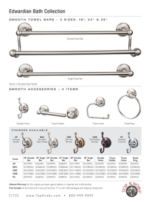S M O O T H T O W E L B A R S ~ 3 S I Z E S : 1 8 ", 2 4 " & 3 0 "
DoubleTowel Bar
SingleTowel Bar
S M O O T H A C C E S S O R I E S ~ 4 I T E M S
Double Hook Tissue Hook Towel RingTissue Holder
Shown in Brushed Satin Nickel
F I N I S H E S A V A I L A B L E
AP
Antique
Pewter
PC
Polished
Chrome
ORB
Oil Rubbed
Bronze
GBZ
German
Bronze
BSN
Brushed
Satin Nickel
Edwardian Bath Collection
Finish
18" Double
Bar
18" Single
Bar
24" Double
Bar
24" Single
Bar
30" Double
Bar
30" Single
Bar
Double
Hook
Tissue
Holder
Tissue
Hook
Towel
Ring
AP ED7APD ED6APD ED9APD ED8APD ED11APD ED10APD ED2APD ED3APD ED4APD ED5APD
BSN ED7BSND ED6BSND ED9BSND ED8BSND ED11BSND ED10BSND ED2BSND ED3BSND ED4BSND ED5BSND
GBZ ED7GBZD ED6GBZD ED9GBZD ED8GBZD ED11GBZD ED10GBZD ED2GBZD ED3GBZD ED4GBZD ED5GBZD
ORB ED7ORBD ED6ORBD ED9ORBD ED8ORBD ED11ORBD ED10ORBD ED2ORBD ED3ORBD ED4ORBD ED5ORBD
PC ED7PCD ED6PCD ED9PCD ED8PCD ED11PCD ED10PCD ED2PCD ED3PCD ED4PCD ED5PCD
[ 1 7 2 ] w w w. To p K n o b s . c o m • 8 0 0 - 4 9 9 - 9 0 9 5
Lifetime Warranty for the original purchaser against defects in materials and craftsmanship.
Free Samples of any knob and of any pull less than 7" cc, with a $5 packaging and shipping charge each.
 