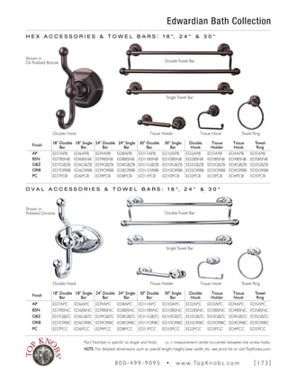 Edwardian Bath Collection
Finish
18" Double
Bar
18" Single
Bar
24" Double
Bar
24" Single
Bar
30" Double
Bar
30" Single
Bar
Double
Hook
Tissue
Holder
Tissue
Hook
Towel
Ring
AP ED7APB ED6APB ED9APB ED8APB ED11APB ED10APB ED2APB ED3APB ED4APB ED5APB
BSN ED7BSNB ED6BSNB ED9BSNB ED8BSNB ED11BSNB ED10BSNB ED2BSNB ED3BSNB ED4BSNB ED5BSNB
GBZ ED7GBZB ED6GBZB ED9GBZB ED8GBZB ED11GBZB ED10GBZB ED2GBZB ED3GBZB ED4GBZB ED5GBZB
ORB ED7ORBB ED6ORBB ED9ORBB ED8ORBB ED11ORBB ED10ORBB ED2ORBB ED3ORBB ED4ORBB ED5ORBB
PC ED7PCB ED6PCB ED9PCB ED8PCB ED11PCB ED10PCB ED2PCB ED3PCB ED4PCB ED5PCB
H E X A C C E S S O R I E S & T O W E L B A R S : 1 8 ", 2 4 " & 3 0 "
O V A L A C C E S S O R I E S & T O W E L B A R S : 1 8 ", 2 4 " & 3 0 "
Double Hook
DoubleTowel Bar
SingleTowel Bar
Tissue HookTissue Holder Towel Ring
Finish
18" Double
Bar
18" Single
Bar
24" Double
Bar
24" Single
Bar
30" Double
Bar
30" Single
Bar
Double
Hook
Tissue
Holder
Tissue
Hook
Towel
Ring
AP ED7APC ED6APC ED9APC ED8APC ED11APC ED10APC ED2APC ED3APC ED4APC ED5APC
BSN ED7BSNC ED6BSNC ED9BSNC ED8BSNC ED11BSNC ED10BSNC ED2BSNC ED3BSNC ED4BSNC ED5BSNC
GBZ ED7GBZC ED6GBZC ED9GBZC ED8GBZC ED11GBZC ED10GBZC ED2GBZC ED3GBZC ED4GBZC ED5GBZC
ORB ED7ORBC ED6ORBC ED9ORBC ED8ORBC ED11ORBC ED10ORBC ED2ORBC ED3ORBC ED4ORBC ED5ORBC
PC ED7PCC ED6PCC ED9PCC ED8PCC ED11PCC ED10PCC ED2PCC ED3PCC ED4PCC ED5PCC
Double Hook
DoubleTowel Bar
SingleTowel Bar
Tissue HookTissue Holder Towel Ring
Shown in
Oil Rubbed Bronze
Shown in
Polished Chrome
Part Number is specific to shape and finish. cc = measurement center-to-center between the screw holes.
NOTE: For detailed dimensions such as overall length, height, base width, etc. see price list or visitTopKnobs.com.
8 0 0 - 4 9 9 - 9 0 9 5 • w w w. To p K n o b s . c o m [ 1 7 3 ]
 