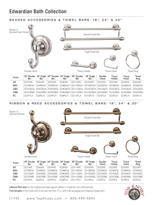 Edwardian Bath Collection
B E A D E D A C C E S S O R I E S & T O W E L B A R S : 1 8 ", 2 4 " & 3 0 "
R I B B O N & R E E D A C C E S S O R I E S & T O W E L B A R S : 1 8 ", 2 4 " & 3 0 "
Finish
18" Double
Bar
18" Single
Bar
24" Double
Bar
24" Single
Bar
30" Double
Bar
30" Single
Bar
Double
Hook
Tissue
Holder
Tissue
Hook
Towel
Ring
AP ED7APE ED6APE ED9APE ED8APE ED11APE ED10APE ED2APE ED3APE ED4APE ED5APE
BSN ED7BSNE ED6BSNE ED9BSNE ED8BSNE ED11BSNE ED10BSNE ED2BSNE ED3BSNE ED4BSNE ED5BSNE
GBZ ED7GBZE ED6GBZE ED9GBZE ED8GBZE ED11GBZE ED10GBZE ED2GBZE ED3GBZE ED4GBZE ED5GBZE
ORB ED7ORBE ED6ORBE ED9ORBE ED8ORBE ED11ORBE ED10ORBE ED2ORBE ED3ORBE ED4ORBE ED5ORBE
PC ED7PCE ED6PCE ED9PCE ED8PCE ED11PCE ED10PCE ED2PCE ED3PCE ED4PCE ED5PCE
Finish
18" Double
Bar
18" Single
Bar
24" Double
Bar
24" Single
Bar
30" Double
Bar
30" Single
Bar
Double
Hook
Tissue
Holder
Tissue
Hook
Towel
Ring
AP ED7APA ED6APA ED9APA ED8APA ED11APA ED10APA ED2APA ED3APA ED4APA ED5APA
BSN ED7BSNA ED6BSNA ED9BSNA ED8BSNA ED11BSNA ED10BSNA ED2BSNA ED3BSNA ED4BSNA ED5BSNA
GBZ ED7GBZA ED6GBZA ED9GBZA ED8GBZA ED11GBZA ED10GBZA ED2GBZA ED3GBZA ED4GBZA ED5GBZA
ORB ED7ORBA ED6ORBA ED9ORBA ED8ORBA ED11ORBA ED10ORBA ED2ORBA ED3ORBA ED4ORBA ED5ORBA
PC ED7PCA ED6PCA ED9PCA ED8PCA ED11PCA ED10PCA ED2PCA ED3PCA ED4PCA ED5PCA
Double Hook Tissue HookTissue Holder Towel Ring
Double Hook Tissue HookTissue Holder Towel Ring
Shown in
Brushed Satin Nickel
Shown in
German Bronze
DoubleTowel Bar
SingleTowel Bar
DoubleTowel Bar
SingleTowel Bar
[ 1 7 4 ] w w w. To p K n o b s . c o m • 8 0 0 - 4 9 9 - 9 0 9 5
Lifetime Warranty for the original purchaser against defects in materials and craftsmanship.
Free Samples of any knob and of any pull less than 7" cc, with a $5 packaging and shipping charge each.
 