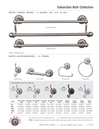 F I N I S H E S A V A I L A B L E
Edwardian Bath Collection
R O P E T O W E L B A R S ~ 3 S I Z E S : 1 8 ", 2 4 " & 3 0 "
DoubleTowel Bar
SingleTowel Bar
R O P E A C C E S S O R I E S ~ 4 I T E M S
Double Hook Tissue Hook Towel RingTissue Holder
AP
Antique
Pewter
PC
Polished
Chrome
ORB
Oil Rubbed
Bronze
GBZ
German
Bronze
BSN
Brushed
Satin Nickel
Finish
18" Double
Bar
18" Single
Bar
24" Double
Bar
24" Single
Bar
30" Double
Bar
30" Single
Bar
Double
Hook
Tissue
Holder
Tissue
Hook
Towel
Ring
AP ED7APF ED6APF ED9APF ED8APF ED11APF ED10APF ED2APF ED3APF ED4APF ED5APF
BSN ED7BSNF ED6BSNF ED9BSNF ED8BSNF ED11BSNF ED10BSNF ED2BSNF ED3BSNF ED4BSNF ED5BSNF
GBZ ED7GBZF ED6GBZF ED9GBZF ED8GBZF ED11GBZF ED10GBZF ED2GBZF ED3GBZF ED4GBZF ED5GBZF
ORB ED7ORBF ED6ORBF ED9ORBF ED8ORBF ED11ORBF ED10ORBF ED2ORBF ED3ORBF ED4ORBF ED5ORBF
PC ED7PCF ED6PCF ED9PCF ED8PCF ED11PCF ED10PCF ED2PCF ED3PCF ED4PCF ED5PCF
Shown in Antique Pewter
Part Number is specific to shape and finish. cc = measurement center-to-center between the screw holes.
NOTE: For detailed dimensions such as overall length, height, base width, etc. see price list or visitTopKnobs.com.
8 0 0 - 4 9 9 - 9 0 9 5 • w w w. To p K n o b s . c o m [ 1 7 5 ]
 