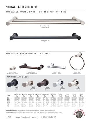 F I N I S H E S A V A I L A B L E
H O P E W E L L T O W E L B A R S ~ 3 S I Z E S : 1 8 ", 2 4 " & 3 0 "
Finish
18" Double
Bar
18" Single
Bar
24" Double
Bar
24" Single
Bar
30" Double
Bar
30" Single
Bar
Single
Hook
Tissue
Holder
Tissue
Hook
Towel
Ring
BLK HOP7BLK HOP6BLK HOP9BLK HOP8BLK HOP11BLK HOP10BLK HOP1BLK HOP3BLK HOP4BLK HOP5BLK
BSN HOP7BSN HOP6BSN HOP9BSN HOP8BSN HOP11BSN HOP10BSN HOP1BSN HOP3BSN HOP4BSN HOP5BSN
ORB HOP7ORB HOP6ORB HOP9ORB HOP8ORB HOP11ORB HOP10ORB HOP1ORB HOP3ORB HOP4ORB HOP5ORB
PC HOP7PC HOP6PC HOP9PC HOP8PC HOP11PC HOP10PC HOP1PC HOP3PC HOP4PC HOP5PC
PN HOP7PN HOP6PN HOP9PN HOP8PN HOP11PN HOP10PN HOP1PN HOP3PN HOP4PN HOP5PN
BLK
Flat
Black
Single Hook
Brushed Satin Nickel
Tissue Hook
Polished Chrome
Towel Ring
Polished Nickel
Tissue Holder
Oil Rubbed Bronze
BSN
Brushed
Satin Nickel
ORB
Oil Rubbed
Bronze
PC
Polished
Chrome
PN
Polished
Nickel
H O P E W E L L A C C E S S O R I E S ~ 4 I T E M S
Hopewell Bath Collection
DoubleTowel Bar
Polished Nickel
SingleTowel Bar
Black
[ 1 7 6 ] w w w. To p K n o b s . c o m • 8 0 0 - 4 9 9 - 9 0 9 5
Lifetime Warranty for the original purchaser against defects in materials and craftsmanship.
Free Samples of any knob and of any pull less than 7" cc, with a $5 packaging and shipping charge each.
 