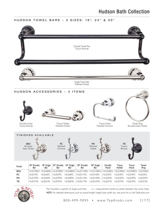 F I N I S H E S A V A I L A B L E
Hudson Bath Collection
H U D S O N T O W E L B A R S ~ 3 S I Z E S : 1 8 ", 2 4 " & 3 0 "
Finish
18" Double
Bar
18" Single
Bar
24" Double
Bar
24" Single
Bar
30" Double
Bar
30" Single
Bar
Double
Hook
Tissue
Holder
Tissue
Hook
Towel
Ring
BSN HUD7BSN HUD6BSN HUD9BSN HUD8BSN HUD11BSN HUD10BSN HUD2BSN HUD3BSN HUD4BSN HUD5BSN
PC HUD7PC HUD6PC HUD9PC HUD8PC HUD11PC HUD10PC HUD2PC HUD3PC HUD4PC HUD5PC
PN HUD7PN HUD6PN HUD9PN HUD8PN HUD11PN HUD10PN HUD2PN HUD3PN HUD4PN HUD5PN
TB HUD7TB HUD6TB HUD9TB HUD8TB HUD11TB HUD10TB HUD2TB HUD3TB HUD4TB HUD5TB
DoubleTowel Bar
Tuscan Bronze
SingleTowel Bar
Polished Nickel
TB
Tuscon
Bronze
PN
Polished
Nickel
PC
Polished
Chrome
BSN
Brushed
Satin Nickel
H U D S O N A C C E S S O R I E S ~ 4 I T E M S
Double Hook
Tuscan Bronze
Tissue Hook
Polished Chrome
Towel Ring
Brushed Satin Nickel
Tissue Holder
Polished Nickel
Part Number is specific to shape and finish. cc = measurement center-to-center between the screw holes.
NOTE: For detailed dimensions such as overall length, height, base width, etc. see price list or visitTopKnobs.com.
8 0 0 - 4 9 9 - 9 0 9 5 • w w w. To p K n o b s . c o m [ 1 7 7 ]
 