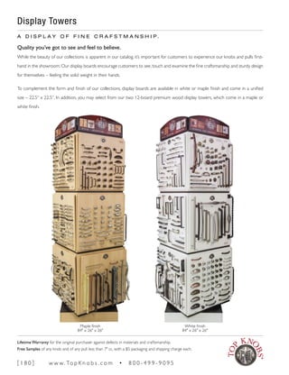 Display Towers
A D I S P L A Y O F F I N E C R A F S T M A N S H I P .
Quality you’ve got to see and feel to believe.
While the beauty of our collections is apparent in our catalog, it’s important for customers to experience our knobs and pulls first-
hand in the showroom. Our display boards encourage customers to see, touch and examine the fine craftsmanship and sturdy design
for themselves – feeling the solid weight in their hands.
To complement the form and finish of our collections, display boards are available in white or maple finish and come in a unified
size – 22.5” x 22.5”. In addition, you may select from our two 12-board premium wood display towers, which come in a maple or
white finish.
Maple finish
84" x 26" x 26"
White finish
84" x 26" x 26"
[ 1 8 0 ] w w w. To p K n o b s . c o m • 8 0 0 - 4 9 9 - 9 0 9 5
Lifetime Warranty for the original purchaser against defects in materials and craftsmanship.
Free Samples of any knob and of any pull less than 7" cc, with a $5 packaging and shipping charge each.
 