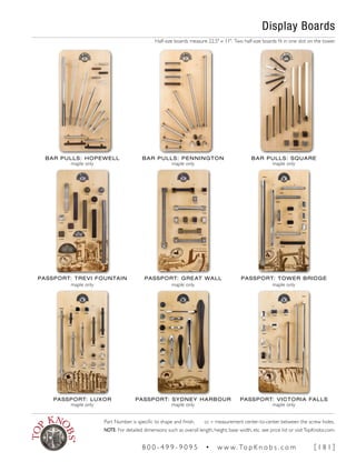 Display Boards
Half-size boards measure 22.5" x 11". Two half-size boards fit in one slot on the tower.
BAR PULLS: HOPEWELL
maple only
BAR PULLS: PENNINGTON
maple only
BAR PULLS: SQUARE
maple only
PASSPORT: TREVI FOUNTAIN
maple only
PASSPORT: GREAT WALL
maple only
PASSPORT: TOWER BRIDGE
maple only
PASSPORT: LUXOR
maple only
PASSPORT: SYDNEY HARBOUR
maple only
PASSPORT: VICTORIA FALLS
maple only
Part Number is specific to shape and finish. cc = measurement center-to-center between the screw holes.
NOTE: For detailed dimensions such as overall length, height, base width, etc. see price list or visitTopKnobs.com.
8 0 0 - 4 9 9 - 9 0 9 5 • w w w. To p K n o b s . c o m [ 1 8 1 ]
 