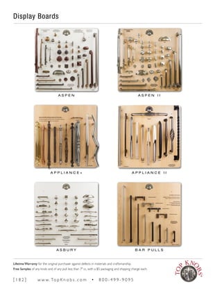 Display Boards
A S P E N A S P E N I I
A P P L I A N C E + A P P L I A N C E I I
A S B U R Y B A R P U L L S
[ 1 8 2 ] w w w. To p K n o b s . c o m • 8 0 0 - 4 9 9 - 9 0 9 5
Lifetime Warranty for the original purchaser against defects in materials and craftsmanship.
Free Samples of any knob and of any pull less than 7" cc, with a $5 packaging and shipping charge each.
 