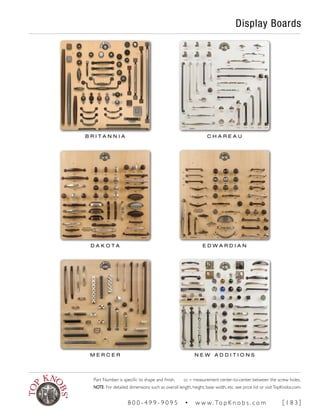 Display Boards
B R I T A N N I A C H A R E A U
D A K O T A E D W A R D I A N
M E R C E R N E W A D D I T I O N S
Part Number is specific to shape and finish. cc = measurement center-to-center between the screw holes.
NOTE: For detailed dimensions such as overall length, height, base width, etc. see price list or visitTopKnobs.com.
8 0 0 - 4 9 9 - 9 0 9 5 • w w w. To p K n o b s . c o m [ 1 8 3 ]
 