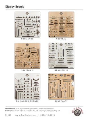 Display Boards
N O R M A N D Y N O U V E A U
N O U V E A U I I N O U V E A U I I I
O I L R U B B E D B R O N Z E S A N C T U A R Y
[ 1 8 4 ] w w w. To p K n o b s . c o m • 8 0 0 - 4 9 9 - 9 0 9 5
Lifetime Warranty for the original purchaser against defects in materials and craftsmanship.
Free Samples of any knob and of any pull less than 7" cc, with a $5 packaging and shipping charge each.
 