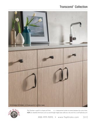 Transcend™
Collection
TK721SAB & TK723SAB - 11
∕8" Knob and 51
∕16" cc Pull in Sable
Part Number is specific to shape and finish. cc = measurement center-to-center between the screw holes.
NOTE: For detailed dimensions such as overall length, height, base width, etc. see price list or visitTopKnobs.com.
8 0 0 - 4 9 9 - 9 0 9 5 • w w w. To p K n o b s . c o m [ 2 1 ]
 