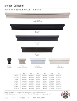 BLK BSN PC PN SAB UM
¾” Knob TK550BLK TK550BSN TK550PC TK550PN TK550SAB TK550UM
1½” Knob TK551BLK TK551BSN TK551PC TK551PN TK551SAB TK551UM
2” cc Pull TK552BLK TK552BSN TK552PC TK552PN TK552SAB TK552UM
3” cc Pull TK553BLK TK553BSN TK553PC TK553PN TK553SAB TK553UM
5” cc Pull TK554BLK TK554BSN TK554PC TK554PN TK554SAB TK554UM
6” cc Pull TK555BLK TK555BSN TK555PC TK555PN TK555SAB TK555UM
8” cc Pull TK556BLK TK556BSN TK556PC TK556PN TK556SAB TK556UM
95
∕16“ cc Pull TK557BLK TK557BSN TK557PC TK557PN TK557SAB TK557UM
G L A C I E R K N O B S & P U L L S ~ 8 S I Z E S
95
∕16“ cc Pull
Brushed Satin Nickel
8” cc Pull
Flat Black
6” cc Pull
Umbrio
5” cc Pull
Sable
3” cc Pull
Polished Nickel
2” cc Pull
Polished Chrome
1½” Knob
Brushed Satin Nickel
¾” Knob
Flat Black
Mercer™
Collection
[ 2 6 ] w w w. To p K n o b s . c o m • 8 0 0 - 4 9 9 - 9 0 9 5
Lifetime Warranty for the original purchaser against defects in materials and craftsmanship.
Free Samples of any knob and of any pull less than 7" cc, with a $5 packaging and shipping charge each.
 