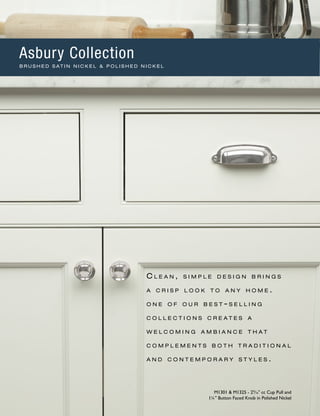 C l e a n , s i m p l e d e s i g n b r i n g s
a c r i s p l o o k t o a n y h o m e .
o n e o f o u r b e s t - s e l l i n g
c o l l e c t i o n s c r e a t e s a
w e l c o m i n g a m b i a n c e t h a t
c o m p l e m e n t s b o t h t r a d i t i o n a l
a n d c o n t e m p o r a r y s t y l e s .
M1301 & M1325 - 29
∕16" cc Cup Pull and
1¼" Button Faced Knob in Polished Nickel
Asbury Collection
B R U S H E D S AT I N N I C K E L & P O L I S H E D N I C K E L
 