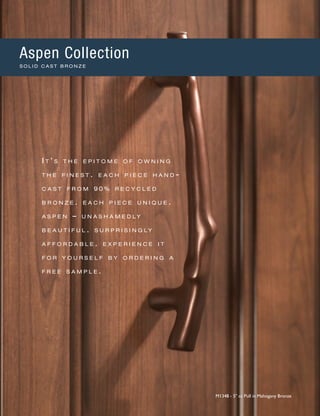 I t ’ s t h e e p i t o m e o f o w n i n g
t h e f i n e s t . e a c h p i e c e h a n d -
c a s t f r o m 9 0 % r e c y c l e d
b r o n z e . e a c h p i e c e u n i q u e .
a s p e n – u n a s h a m e d l y
b e a u t i f u l . s u r p r i s i n g l y
a f f o r d a b l e . e x p e r i e n c e i t
f o r y o u r s e l f b y o r d e r i n g a
f r e e s a m p l e .
M1348 - 5" cc Pull in Mahogany Bronze
Aspen Collection
S O L I D C A S T B R O N Z E
 
