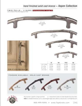 hand finished solid cast bronze ~ Aspen Collection
T W I G P U L L S ~ 4 S I Z E S Matching Appliance Pulls - see page 150
Use as Cabinet Pulls and as Appliance Pulls
F I N I S H E S A V A I L A B L E - S O L I D C A S T B R O N Z E
LB MB MCB SBL
3½" cc Pull M1341 M1342 M1343 M1340
5" cc Pull M1346 M1347 M1348 M1345
8" cc Pull M1351 M1352 M1353 M1350
12" cc Pull M1356 M1357 M1358 M1355
MCB
Mahogany
Bronze
SBL
Silicon Bronze
Light
MB
Medium
Bronze
LB
Light Bronze
M1350 - 8" cc Pull in Silicon Bronze Light
3½" cc Pull
Silicon Bronze
Light
5" cc Pull
Silicon Bronze
Light
8" cc Pull
Silicon Bronze
Light
12" cc Pull
Silicon Bronze
Light
Part Number is specific to shape and finish. cc = measurement center-to-center between the screw holes.
NOTE: For detailed dimensions such as overall length, height, base width, etc. see price list or visitTopKnobs.com.
8 0 0 - 4 9 9 - 9 0 9 5 • w w w. To p K n o b s . c o m [ 3 5 ]
 