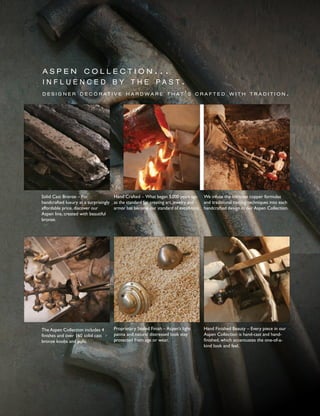 a s p e n c o l l e c t i o n . . .
i n f l u e n c e d b y t h e p a s t .
d e s i g n e r d e c o r a t i v e h a r d w a r e t h a t ’ s c r a f t e d w i t h t r a d i t i o n .
Hand Crafted – What began 5,000 years ago
as the standard for creating art, jewelry and
armor has become our standard of excellence.
We infuse the intricate copper formulas
and traditional casting techniques into each
handcrafted design in our Aspen Collection.
Solid Cast Bronze – For
handcrafted luxury at a surprisingly
affordable price, discover our
Aspen line, created with beautiful
bronze.
Hand Finished Beauty – Every piece in our
Aspen Collection is hand-cast and hand-
finished, which accentuates the one-of-a-
kind look and feel.
Proprietary Sealed Finish – Aspen’s light
patina and natural distressed look stay
protected from age or wear.
The Aspen Collection includes 4
finishes and over 160 solid cast
bronze knobs and pulls.
 