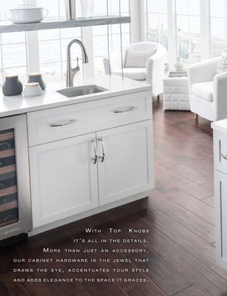 W i t h T o p K n o b s
i t ’ s a l l i n t h e d e t a i l s .
M o r e t h a n j u s t a n a c c e s s o r y ,
o u r c a b i n e t h a r d w a r e i s t h e j e w e l t h a t
d r a w s t h e e y e , a c c e n t u a t e s y o u r s t y l e
a n d a d d s e l e g a n c e t o t h e s p a c e i t g r a c e s .
 