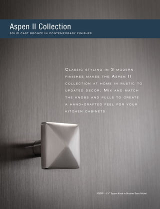 C l a s s i c s t y l i n g i n 3 m o d e r n
f i n i s h e s m a k e s t h e A s p e n II
c o l l e c t i o n a t h o m e i n r u s t i c t o
u p d a t e d d e c o r . M i x a n d m a t c h
t h e k n o b s a n d p u l l s t o c r e a t e
a h a n d - c r a f t e d f e e l f o r y o u r
k i t c h e n c a b i n e t s
M2059 - 1¼" Square Knob in Brushed Satin Nickel
Aspen II Collection
S O L I D C A S T B R O N Z E I N C O N T E M P O R A R Y F I N I S H E S
 