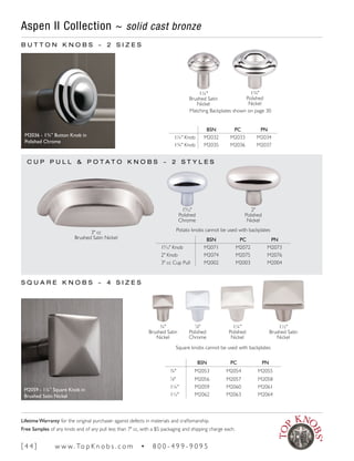 Aspen II Collection ~ solid cast bronze
S Q U A R E K N O B S ~ 4 S I Z E S
M2059 - 1¼" Square Knob in
Brushed Satin Nickel
1½"
Brushed Satin
Nickel
1¼"
Polished
Nickel
7
∕8"
Polished
Chrome
¾"
Brushed Satin
Nickel
BSN PC PN
¾" M2053 M2054 M2055
7
∕8" M2056 M2057 M2058
1¼" M2059 M2060 M2061
1½" M2062 M2063 M2064
B U T T O N K N O B S ~ 2 S I Z E S
BSN PC PN
19
∕16" Knob M2071 M2072 M2073
2" Knob M2074 M2075 M2076
3" cc Cup Pull M2002 M2003 M2004
1¾"
Polished
Nickel
1¼"
Brushed Satin
Nickel
3" cc
Brushed Satin Nickel
2"
Polished
Nickel
19
∕16"
Polished
Chrome
M2036 - 1¾" Button Knob in
Polished Chrome
Matching Backplates shown on page 30
BSN PC PN
1¼" Knob M2032 M2033 M2034
1¾" Knob M2035 M2036 M2037
C U P P U L L & P O T A T O K N O B S ~ 2 S T Y L E S
Square knobs cannot be used with backplates
Potato knobs cannot be used with backplates
[ 4 4 ] w w w. To p K n o b s . c o m • 8 0 0 - 4 9 9 - 9 0 9 5
Lifetime Warranty for the original purchaser against defects in materials and craftsmanship.
Free Samples of any knob and of any pull less than 7" cc, with a $5 packaging and shipping charge each.
 