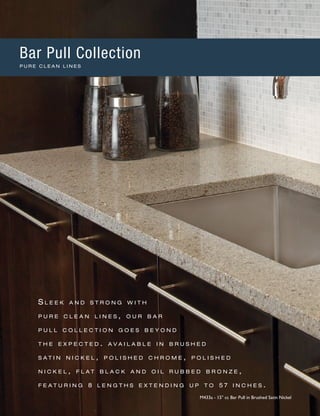 S l e e k a n d s t r o n g w i t h
p u r e c l e a n l i n e s , o u r b a r
p u l l c o l l e c t i o n g o e s b e y o n d
t h e e x p e c t e d . a v a i l a b l e i n b r u s h e d
s a t i n n i c k e l , p o l i s h e d c h r o m e , p o l i s h e d
n i c k e l , f l a t b l a c k a n d o i l r u b b e d b r o n z e ,
f e a t u r i n g 8 l e n g t h s e x t e n d i n g u p t o 5 7 i n c h e s .
M433a - 15" cc Bar Pull in Brushed Satin Nickel
Bar Pull Collection
P U R E C L E A N L I N E S
 