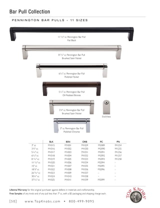BLK BSN ORB PC PN
3" cc M1015 M1001 M1029 M2089 M1254
3¾" cc M1016 M1002 M1030 M2090 M1255
51
∕16" cc M1017 M1003 M1031 M2091 M1256
65
∕16" cc M1018 M1004 M1032 M2092 M1257
813
∕16" cc M1019 M1005 M1033 M2093 M1258
1111
∕32" cc M1020 M1006 M1034 M2094 –
15" cc M1021 M1007 M1035 M2095 –
187
∕8" cc M1022 M1008 M1036 M2096 –
2615
∕32" cc M1023 M1009 M1037 – –
30¼" cc M1024 M1010 M1038 – –
373
∕16" cc M1025 M1011 M1039 M2099 –
EndView
Bar Pull Collection
P E N N I N G T O N B A R P U L L S ~ 1 1 S I Z E S
813
∕16" cc Pennington Bar Pull
Brushed Satin Nickel
1111
∕32" cc Pennington Bar Pull
Flat Black
65
∕16" cc Pennington Bar Pull
Polished Nickel
51
∕16" cc Pennington Bar Pull
Oil Rubbed Bronze
3¾" cc Pennington Bar Pull
Brushed Satin Nickel
3" cc Pennington Bar Pull
Polished Chrome
[ 5 0 ] w w w. To p K n o b s . c o m • 8 0 0 - 4 9 9 - 9 0 9 5
Lifetime Warranty for the original purchaser against defects in materials and craftsmanship.
Free Samples of any knob and of any pull less than 7" cc, with a $5 packaging and shipping charge each.
 