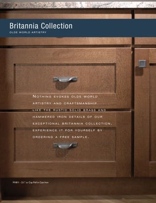 N o t h i n g e v o k e s o l d e w o r l d
a r t i s t r y a n d c r a f t s m a n s h i p
l i k e t h e r u s t i c s o l i d b r a s s a n d
h a mm e r e d i r o n d e t a i l s o f o u r
e x c e p t i o n a l b r i t a n n i a c o l l e c t i o n .
e x p e r i e n c e i t f o r y o u r s e l f b y
o r d e r i n g a f r e e s a m p l e .
M1811 - 2½" cc Cup Pull in Cast Iron
Britannia Collection
O L D E W O R L D A R T I S T R Y
 