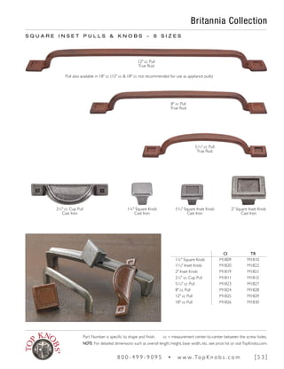 S Q U A R E I N S E T P U L L S & K N O B S ~ 6 S I Z E S
Pull also available in 18" cc (12" cc & 18" cc not recommended for use as appliance pulls)
2" Square Inset Knob
Cast Iron
15
∕16" Square Inset Knob
Cast Iron
1¼" Square Knob
Cast Iron
Britannia Collection
2½" cc Cup Pull
Cast Iron
CI TR
1¼" Square Knob M1809 M1810
15
∕16" Inset Knob M1820 M1822
2" Inset Knob M1819 M1821
2½" cc Cup Pull M1811 M1812
51
∕16" cc Pull M1823 M1827
8" cc Pull M1824 M1828
12" cc Pull M1825 M1829
18" cc Pull M1826 M1830
12" cc Pull
True Rust
8" cc Pull
True Rust
51
∕16" cc Pull
True Rust
Part Number is specific to shape and finish. cc = measurement center-to-center between the screw holes.
NOTE: For detailed dimensions such as overall length, height, base width, etc. see price list or visitTopKnobs.com.
8 0 0 - 4 9 9 - 9 0 9 5 • w w w. To p K n o b s . c o m [ 5 3 ]
 